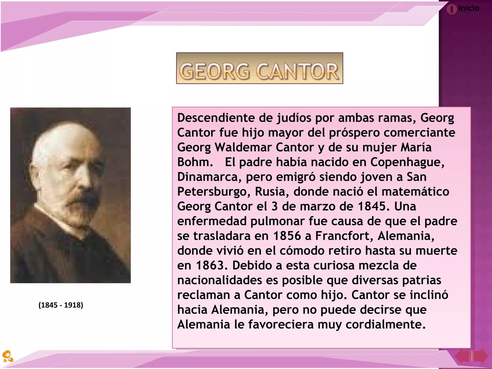 Inicio
Descendiente de judíos por ambas ramas, Georg
Cantor fue hijo mayor del próspero comerciante
Georg Waldemar Cantor y de su mujer María
Bohm.   El padre había nacido en Copenhague,
Dinamarca, pero emigró siendo joven a San
Petersburgo, Rusia, donde nació el matemático
Georg Cantor el 3 de marzo de 1845. Una
enfermedad pulmonar fue causa de que el padre
se trasladara en 1856 a Francfort, Alemania,
donde vivió en el cómodo retiro hasta su muerte
en 1863. Debido a esta curiosa mezcla de
nacionalidades es posible que diversas patrias
reclaman a Cantor como hijo. Cantor se inclinó
hacia Alemania, pero no puede decirse que
Alemania le favoreciera muy cordialmente.
Descendiente de judíos por ambas ramas, Georg
Cantor fue hijo mayor del próspero comerciante
Georg Waldemar Cantor y de su mujer María
Bohm.   El padre había nacido en Copenhague,
Dinamarca, pero emigró siendo joven a San
Petersburgo, Rusia, donde nació el matemático
Georg Cantor el 3 de marzo de 1845. Una
enfermedad pulmonar fue causa de que el padre
se trasladara en 1856 a Francfort, Alemania,
donde vivió en el cómodo retiro hasta su muerte
en 1863. Debido a esta curiosa mezcla de
nacionalidades es posible que diversas patrias
reclaman a Cantor como hijo. Cantor se inclinó
hacia Alemania, pero no puede decirse que
Alemania le favoreciera muy cordialmente.
(1845 - 1918)
 