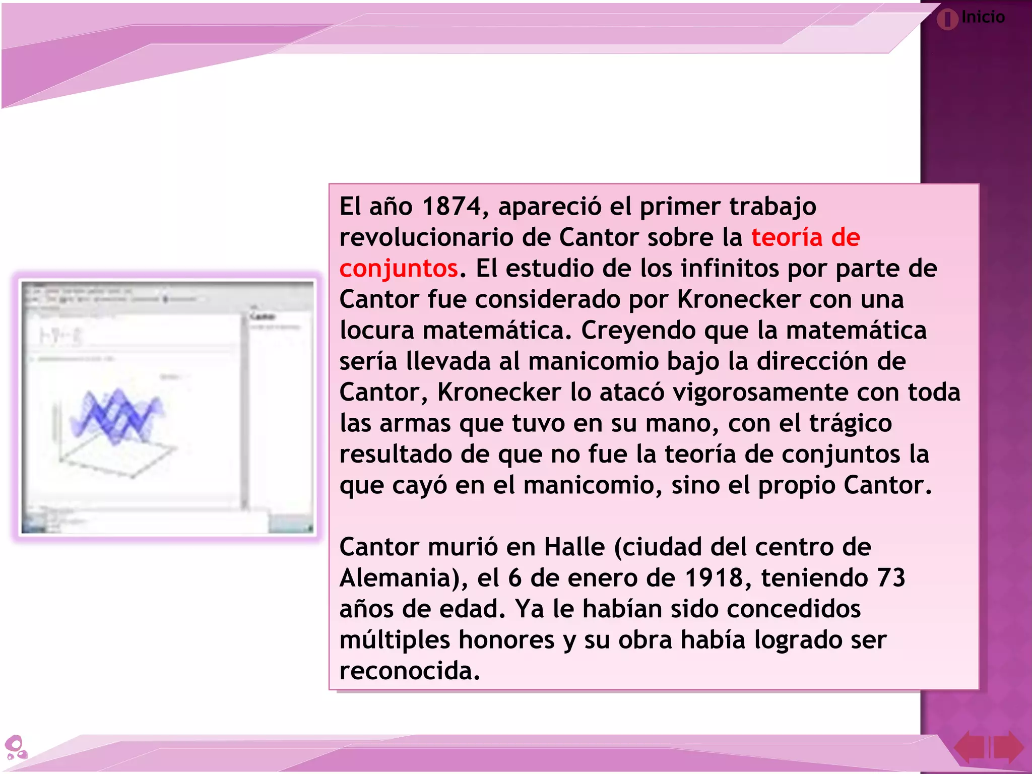 Inicio
El año 1874, apareció el primer trabajo
revolucionario de Cantor sobre la teoría de
conjuntos. El estudio de los infinitos por parte de
Cantor fue considerado por Kronecker con una
locura matemática. Creyendo que la matemática
sería llevada al manicomio bajo la dirección de
Cantor, Kronecker lo atacó vigorosamente con toda
las armas que tuvo en su mano, con el trágico
resultado de que no fue la teoría de conjuntos la
que cayó en el manicomio, sino el propio Cantor.
Cantor murió en Halle (ciudad del centro de
Alemania), el 6 de enero de 1918, teniendo 73
años de edad. Ya le habían sido concedidos
múltiples honores y su obra había logrado ser
reconocida.
El año 1874, apareció el primer trabajo
revolucionario de Cantor sobre la teoría de
conjuntos. El estudio de los infinitos por parte de
Cantor fue considerado por Kronecker con una
locura matemática. Creyendo que la matemática
sería llevada al manicomio bajo la dirección de
Cantor, Kronecker lo atacó vigorosamente con toda
las armas que tuvo en su mano, con el trágico
resultado de que no fue la teoría de conjuntos la
que cayó en el manicomio, sino el propio Cantor.
Cantor murió en Halle (ciudad del centro de
Alemania), el 6 de enero de 1918, teniendo 73
años de edad. Ya le habían sido concedidos
múltiples honores y su obra había logrado ser
reconocida.
 