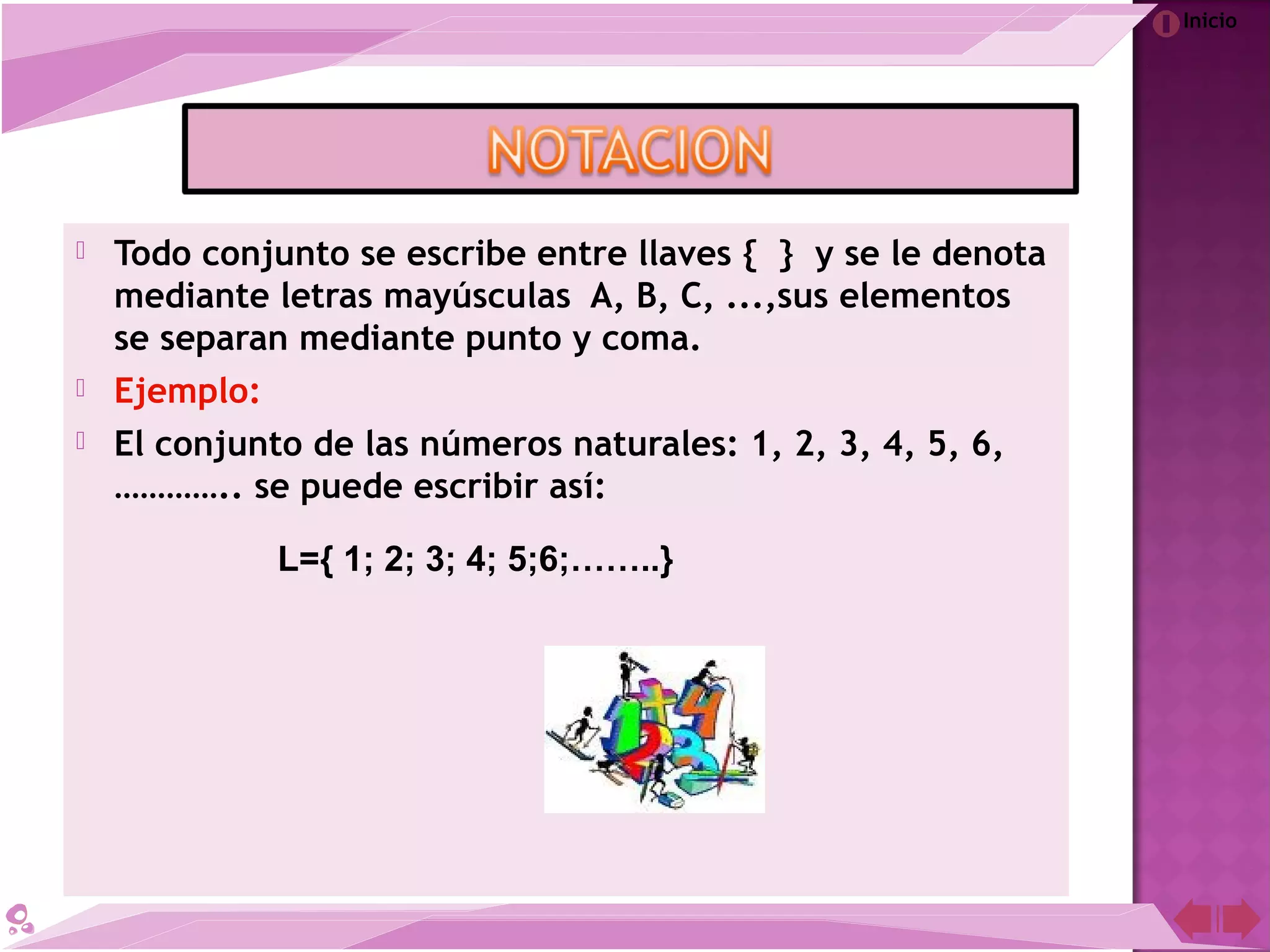 Inicio
 Todo conjunto se escribe entre llaves { } y se le denota
mediante letras mayúsculas A, B, C, ...,sus elementos
se separan mediante punto y coma.
 Ejemplo:
 El conjunto de las números naturales: 1, 2, 3, 4, 5, 6,
………….. se puede escribir así:
L={ 1; 2; 3; 4; 5;6;……..}
 