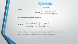 | 2x +1| <5
Solución
| 2x +1|=
𝟐𝒙 + 𝟏 𝒔𝒊 𝟐𝒙 + 𝟏 𝒆𝒔 𝒑𝒐𝒔𝒊𝒕𝒊𝒗𝒐
−𝟐𝒙 − 𝟏 𝒔𝒊 𝟐𝒙 + 𝟏 𝒆𝒔 𝒏𝒆𝒈𝒂𝒕𝒊𝒗𝒐
Por lo tanto nuestro problema se convierte en
|2x +1|< 𝟓 →
2𝑥 + 1 < 5 𝐬𝐢 𝑥 ≥ −
1
2
∪
−2𝑥 − 1 < 5 𝒔𝒊 𝑥 ≤ −
1
2
→
𝑥 < 2 𝑠𝑖 𝑥 ≥ −
1
2
∪
−3 < 𝑥 𝒔𝒊 𝑥 ≤ −
1
2
Se deben verificar las 2 inecuaciones, la solución será el conjunto de los valores comunes:
S= 𝑥 ∈ ℝ − 1/2 ≤ 𝑥 < 2 ∪ −3 < 𝑥 ≤ −1/2} = (−3, −1/2] ∪ [−1/2,2)=(-3,2)
 