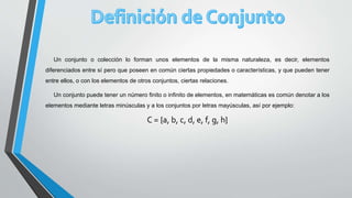 Un conjunto o colección lo forman unos elementos de la misma naturaleza, es decir, elementos
diferenciados entre sí pero que poseen en común ciertas propiedades o características, y que pueden tener
entre ellos, o con los elementos de otros conjuntos, ciertas relaciones.
Un conjunto puede tener un número finito o infinito de elementos, en matemáticas es común denotar a los
elementos mediante letras minúsculas y a los conjuntos por letras mayúsculas, así por ejemplo:
C = {a, b, c, d, e, f, g, h}
 