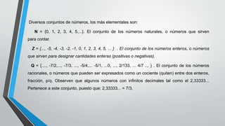 Diversos conjuntos de números, los más elementales son:
N = {0, 1, 2, 3, 4, 5,...}. El conjunto de los números naturales, o números que sirven
para contar.
Z = {..., -5, -4, -3, -2, -1, 0, 1, 2, 3, 4, 5, ... } . El conjunto de los números enteros, o números
que sirven para designar cantidades enteras (positivas o negativas).
Q = {...., -7/2,..., -7/3, ..., -5/4,... -5/1, ...0, ..., 2/133, ... 4/7 ... } . El conjunto de los números
racionales, o números que pueden ser expresados como un cociente (quiten) entre dos enteros,
fracción, p/q. Observen que algunos números con infinitos decimales tal como el 2,33333...
Pertenece a este conjunto, puesto que: 2,33333... = 7/3.
 