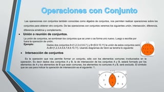 Las operaciones con conjuntos también conocidas como álgebra de conjuntos, nos permiten realizar operaciones sobre los
conjuntos para obtener otro conjunto. De las operaciones con conjuntos veremos los siguientes unión, intersección, diferencia,
diferencia simétrica y complemento.
 Unión o reunión de conjuntos.
La unión de conjuntos, se sombrean los conjuntos que se unen o se forma uno nuevo. Luego s escribe por
fuera la operación de unión.
Ejemplo: Dados dos conjuntos A={1,2,3,4,5,6,7,} y B={8,9,10,11} la unión de estos conjuntos será
A∪B={1,2,3,4,5,6,7,8,9,10,11}. Usando diagramas de Venn se tendría lo siguiente:
 Intersección de conjuntos
Es la operación que nos permite formar un conjunto, sólo con los elementos comunes involucrados en la
operación. Es decir dados dos conjuntos A y B, la de intersección de los conjuntos A y B, estará formado por los
elementos de A y los elementos de B que sean comunes, los elementos no comunes A y B, será excluido. El símbolo
que se usa para indicar la operación de intersección es el siguiente: ∩.
 