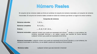 El conjunto de los números reales se forma al combinar el conjunto de números racionales y el conjunto de números
irracionales. El conjunto de números reales consiste en todos los números que tienen un lugar en la recta numérica.
Conjuntos de números
Números naturales 1, 2, 3,…
Números completos 0, 1, 2, 3,…
Enteros …, -3, -2, -1, 0, 1, 2, 3,…
Números racionales cualquier número que pueda ser expresado de la forma , donde p y q son enteros, los
números racionales terminan o se repiten cuando son escritos en forma decimal
cualquier número que pueda ser expresado de la forma
Números irracionales: cualquier número que pueda ser expresado de la forma ,(donde p y q son enteros), los
números irracionales no terminan y no se repiten cuando son escritos en forma decimal
Números reales cualquier número que sea racional o irracional
 