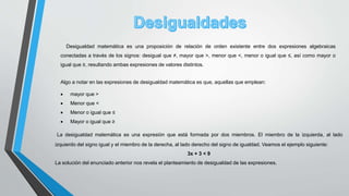Desigualdad matemática es una proposición de relación de orden existente entre dos expresiones algebraicas
conectadas a través de los signos: desigual que ≠, mayor que >, menor que <, menor o igual que ≤, así como mayor o
igual que ≥, resultando ambas expresiones de valores distintos.
Algo a notar en las expresiones de desigualdad matemática es que, aquellas que emplean:
 mayor que >
 Menor que <
 Menor o igual que ≤
 Mayor o igual que ≥
La desigualdad matemática es una expresión que está formada por dos miembros. El miembro de la izquierda, al lado
izquierdo del signo igual y el miembro de la derecha, al lado derecho del signo de igualdad. Veamos el ejemplo siguiente:
3x + 3 < 9
La solución del enunciado anterior nos revela el planteamiento de desigualdad de las expresiones.
 