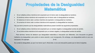  Si se multiplica ambos miembros de la expresión por el mismo valor, la desigualdad se mantiene.
 Si dividimos ambos miembros de la expresión por el mismo valor, la desigualdad se mantiene.
 Si restamos el mismo valor a ambos miembros de expresión, la desigualdad se mantiene.
 Si sumamos el mismo valor a ambos miembros de la expresión, la desigualdad se mantiene.
Hay que tener presente que las desigualdades matemáticas poseen también las siguientes propiedades:
 Si se multiplica ambos miembros de la expresión por un número negativo, la desigualdad cambia de sentido.
 Si se divide ambos miembros de la expresión por un número negativo, la desigualdad cambia de sentido.
Para terminar, hemos de destacar que desigualdad matemática e inecuación son diferentes. Una inecuación se genera
mediante una desigualdad, pero podría no tener solución o ser incongruente. Sin embargo, una desigualdad podría no ser una
inecuación. Por ejemplo: 3 < 5
Se cumple la desigualdad, ya que 3 es menor que 5. Ahora bien, no es una inecuación puesto que no tiene incógnitas.
 