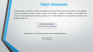 El valor absoluto o módulo de un número real cualquiera es el mismo número pero con signo positivo. En otras palabras,
es el valor numérico sin tener en cuenta su signo, ya sea positivo o negativo. Por ejemplo, el valor absoluto del
número −4−4 se representa como |−4||−4| y equivale a 44, y el valor absoluto de 44 se representa como |4||4|, lo cual
también equivale a 44.
Formalmente, el valor absoluto de todo número real está definido por:
=
𝒂, 𝒔𝒊 𝒂 ≥ 𝟎
−𝒂, 𝒔𝒊 𝒂 < 𝟎
 