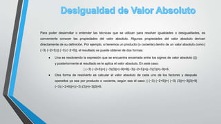 Para poder desarrollar o entender las técnicas que se utilizan para resolver igualdades o desigualdades, es
conveniente conocer las propiedades del valor absoluto. Algunas propiedades del valor absoluto derivan
directamente de su definición. Por ejemplo, si tenemos un producto (o cociente) dentro de un valor absoluto como |
(−3) (−2+5) || (−3) (−2+5)|, el resultado se puede obtener de dos formas:
 Una es resolviendo la expresión que se encuentra encerrada entre los signos de valor absoluto (||)
y posteriormente al resultado se le aplica el valor absoluto. En este caso:
| (−3) (−2+5)|=| (−3)(3)|=|−9|=9|(−3)(−2+5)|=|(−3)(3)|=|−9|=9.
 Otra forma de resolverlo es calcular el valor absoluto de cada uno de los factores y después
operarlos ya sea por producto o cociente, según sea el caso: | (−3) (−2+5)|=| (−3) (3)|=|−3||3|=9|
(−3) (−2+5)|=| (−3) (3)|=|−3||3|=9.
 