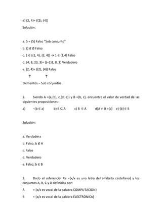 e) {2, 4}= {{2}, {4}}
Solución:
a. 5 = ,5- Falso “Sub conjunto”
b. {} ∉ ∅ Falso
c. 1 ∈ {{1, 4}, {2, 4}} → 1 ∈ {1,4} Falso
d. ,4, 8, 23, 3-= ,(−2)2, 8, 3- Verdadero
e. {2, 4}= {{2}, {4}} Falso
↑ ↑
Elementos – Sub conjuntos
2. Siendo A ={a,{b}, c,{d, e}} y B ={b, c}, encuentre el valor de verdad de las
siguientes proposiciones:
a) ¬(b ∈ a) b) B ⊆ A c) B ∈ A d)A ∩ B ={c} e) {b} ∈ B
Solución:
a. Verdadera
b. Falso; b ∉ A
c. Falso
d. Verdadero
e. Falso; b ∈ B
3. Dado el referencial Re ={x/x es una letra del alfabeto castellano} y los
conjuntos A, B, C y D definidos por:
A = {x/x es vocal de la palabra COMPUTACION}
B = {x/x es vocal de la palabra ELECTRONICA}
 