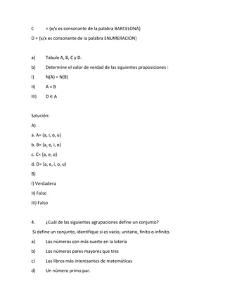 C = {x/x es consonante de la palabra BARCELONA}
D = {x/x es consonante de la palabra ENUMERACION}
a) Tabule A, B, C y D.
b) Determine el valor de verdad de las siguientes proposiciones :
I) N(A) = N(B)
II) A = B
III) D ∈ A
Solución:
A)
a. A= {a, i, o, u}
b. B= {a, e, i, o}
c. C= {a, e, o}
d. D= {a, e, i, o, u}
B)
I) Verdadera
II) Falso
III) Falso
4. ¿Cuál de las siguientes agrupaciones define un conjunto?
Si define un conjunto, identifique si es vacío, unitario, finito o infinito.
a) Los números con más suerte en la lotería
b) Los números pares mayores que tres
c) Los libros más interesantes de matemáticas
d) Un número primo par.
 