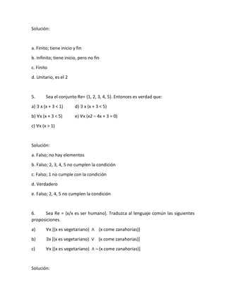 Solución:
a. Finito; tiene inicio y fin
b. Infinito; tiene inicio, pero no fin
c. Finito
d. Unitario, es el 2
5. Sea el conjunto Re= {1, 2, 3, 4, 5}. Entonces es verdad que:
a) ∃ x (x + 3 < 1) d) ∃ x (x + 3 < 5)
b) ∀x (x + 3 < 5) e) ∀x (x2 − 4x + 3 = 0)
c) ∀x (x > 1)
Solución:
a. Falso; no hay elementos
b. Falso; 2, 3, 4, 5 no cumplen la condición
c. Falso; 1 no cumple con la condición
d. Verdadero
e. Falso; 2, 4, 5 no cumplen la condición
6. Sea Re = {x/x es ser humano}. Traduzca al lenguaje común las siguientes
proposiciones.
a) ∀x [(x es vegetariano) ∧ (x come zanahorias)]
b) ∃x [(x es vegetariano) ∨ (x come zanahorias)]
c) ∀x [(x es vegetariano) ∧ ¬ (x come zanahorias)]
Solución:
 