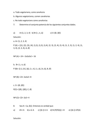 a. Todo vegetariano, come zanahoria
b. Algunos vegetarianos, comen zanahorias
c. No todo vegetariano come zanahorias
7. Determine el conjunto potencia de los siguientes conjuntos dados.
a) A={1, 2, 3, 4} b) B=,□, ○, ∆- c) C={∅, {∅}}
Solución:
a. A= {1, 2, 3, 4}
P (A) = {{1}, {2}, {3}, {4}, {1,2}, {1,3}, {1,4}, {2, 3}, {2, 4}, {3, 4}, {1, 2, 3}, {1, 2, 4}, {1,
3, 4}, {2, 3, 4}, A, ∅}
NP (A) = 24 = 2x2x2x2 = 16
b. B= ,□, ○, ∆-
P (B)= ,,□-, ,○-, ,∆-, ,□, ○-, ,□, ∆-, ,○, ∆-, B, ∅}
NP (B)= 23= 2x2x2= 8
c. C= {∅, {∅}}
P(C)= {{∅}, {{∅}}, C, ∅}
NP (C)= 22= 2x2= 4
8. Sea A = {a, {b}}. Entonces es verdad que:
a) ∅ ∈ A b) a ⊆ A c) {{b }} ∈ A d) N (P(P(A))) = 8 e) {{b }} ∈P(A)
Solución:
 