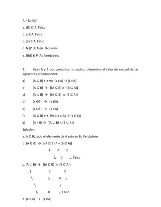 A = {a, {b}}
a. {∅} ⊆ A; Falso
b. a ∈ A; Falso
c. {b} ∈ A; Falso
d. N (P (P(A)))= 16; Falso
e. {{b}} ∈ P (A); Verdadero
9. Sean A y B dos conjuntos no vacíos, determine el valor de verdad de las
siguientes proposiciones:
a) (A ⊆ B) ↔ ∀x [(x ∈A) → (x ∈B)]
b) (A ⊆ B) → [(A ⊆ B) ∧ ¬(B ⊆ A)]
c) (A ⊂ B) → [(A ⊆ B) ∧ (B ⊆ A)]
d) (x ∈∅) → (x ∉A)
e) (x ∈∅) → (x ∈A)
f) (A ⊆ B) ↔ [∀x [(x ∈ A) → (x ∈ B)]
g) (A = B) → *(A ⊂ B) ∧ (B ⊂ A)]
Solución:
a. A ⊆ B; todo el elemento de A esta en B, Verdadero
b. (A ⊆ B) → [(A ⊆ B) ∧ ¬ (B ⊆ A)]
1 ∧ 0
↳ 0 ↲; Falso
c. (A ⊂ B) → [(A ⊆ B) ∧ (B ⊆ A)]
1 0 0
 ↳ 0 ↲
 /
↳ 0 ↲; Falso
d. (x ∈∅) → (x ∉A)
 