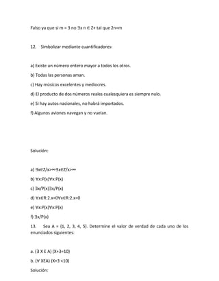 Falso ya que si m = 3 no ∃x n ∈ Z+ tal que 2n=m
12. Simbolizar mediante cuantificadores:
a) Existe un número entero mayor a todos los otros.
b) Todas las personas aman.
c) Hay músicos excelentes y mediocres.
d) El producto de dos números reales cualesquiera es siempre nulo.
e) Si hay autos nacionales, no habrá importados.
f) Algunos aviones navegan y no vuelan.
Solución:
a) ∃x∈Z/x>∞∃x∈Z/x>∞
b) ∀x:P(x)∀x:P(x)
c) ∃x/P(x)∃x/P(x)
d) ∀x∈R:2.x=0∀x∈R:2.x=0
e) ∀x:P(x)∀x:P(x)
f) ∃x/P(x)
13. Sea A = {1, 2, 3, 4, 5}. Determine el valor de verdad de cada uno de los
enunciados siguientes:
a. (∃ X E A) (X+3=10)
b. (∀ XEA) (X+3 <10)
Solución:
 