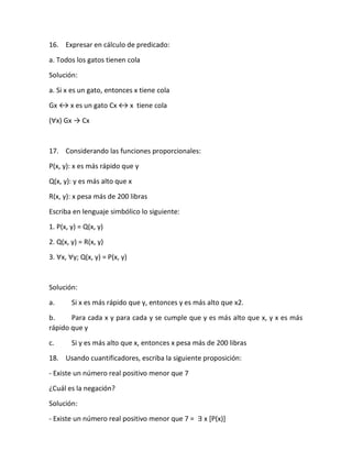 16. Expresar en cálculo de predicado:
a. Todos los gatos tienen cola
Solución:
a. Si x es un gato, entonces x tiene cola
Gx ↔ x es un gato Cx ↔ x tiene cola
(∀x) Gx → Cx
17. Considerando las funciones proporcionales:
P(x, y): x es más rápido que y
Q(x, y): y es más alto que x
R(x, y): x pesa más de 200 libras
Escriba en lenguaje simbólico lo siguiente:
1. P(x, y) = Q(x, y)
2. Q(x, y) = R(x, y)
3. ∀x, ∀y; Q(x, y) = P(x, y)
Solución:
a. Si x es más rápido que y, entonces y es más alto que x2.
b. Para cada x y para cada y se cumple que y es más alto que x, y x es más
rápido que y
c. Si y es más alto que x, entonces x pesa más de 200 libras
18. Usando cuantificadores, escriba la siguiente proposición:
- Existe un número real positivo menor que 7
¿Cuál es la negación?
Solución:
- Existe un número real positivo menor que 7 = ∃ x [P(x)]
 