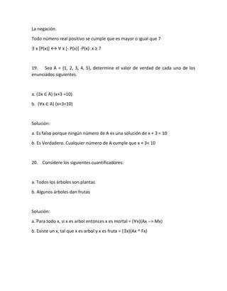 La negación.
Todo número real positivo se cumple que es mayor o igual que 7
∃ x [P(x)] ↔ ∀ x [- P(x)] -P(x): x ≥ 7
19. Sea A = {1, 2, 3, 4, 5}, determine el valor de verdad de cada uno de los
enunciados siguientes.
a. (∃x ∈ A) (x+3 =10)
b. (∀x ∈ A) (x+3<10)
Solución:
a. Es falso porque ningún número de A es una solución de x + 3 = 10
b. Es Verdadero. Cualquier número de A cumple que x + 3< 10
20. Considere los siguientes cuantificadores:
a. Todos los árboles son plantas
b. Algunos árboles dan frutas
Solución:
a. Para todo x, si x es arbol entonces x es mortal = (∀x)(Ax --> Mx)
b. Existe un x, tal que x es arbol y x es fruta = (∃x)(Ax ^ Fx)
 