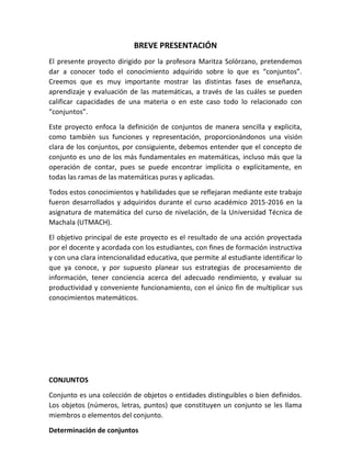BREVE PRESENTACIÓN
El presente proyecto dirigido por la profesora Maritza Solórzano, pretendemos
dar a conocer todo el conocimiento adquirido sobre lo que es “conjuntos”.
Creemos que es muy importante mostrar las distintas fases de enseñanza,
aprendizaje y evaluación de las matemáticas, a través de las cuáles se pueden
calificar capacidades de una materia o en este caso todo lo relacionado con
“conjuntos”.
Este proyecto enfoca la definición de conjuntos de manera sencilla y explicita,
como también sus funciones y representación, proporcionándonos una visión
clara de los conjuntos, por consiguiente, debemos entender que el concepto de
conjunto es uno de los más fundamentales en matemáticas, incluso más que la
operación de contar, pues se puede encontrar implícita o explícitamente, en
todas las ramas de las matemáticas puras y aplicadas.
Todos estos conocimientos y habilidades que se reflejaran mediante este trabajo
fueron desarrollados y adquiridos durante el curso académico 2015-2016 en la
asignatura de matemática del curso de nivelación, de la Universidad Técnica de
Machala (UTMACH).
El objetivo principal de este proyecto es el resultado de una acción proyectada
por el docente y acordada con los estudiantes, con fines de formación instructiva
y con una clara intencionalidad educativa, que permite al estudiante identificar lo
que ya conoce, y por supuesto planear sus estrategias de procesamiento de
información, tener conciencia acerca del adecuado rendimiento, y evaluar su
productividad y conveniente funcionamiento, con el único fin de multiplicar sus
conocimientos matemáticos.
CONJUNTOS
Conjunto es una colección de objetos o entidades distinguibles o bien definidos.
Los objetos (números, letras, puntos) que constituyen un conjunto se les llama
miembros o elementos del conjunto.
Determinación de conjuntos
 