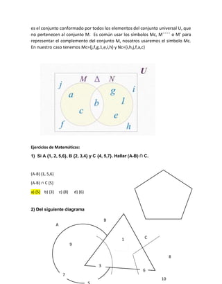 es el conjunto conformado por todos los elementos del conjunto universal U, que
no pertenecen al conjunto M. Es común usar los símbolos Mc, M¯¯¯¯ o M' para
representar el complemento del conjunto M, nosotros usaremos el símbolo Mc.
En nuestro caso tenemos Mc={j,f,g,1,e,i,h} y Nc={i,h,j,f,a,c}
Ejercicios de Matemáticas:
1) Si A {1, 2, 5,6}, B {2, 3,4} y C {4, 5,7}. Hallar (A-B) ∩ C.
(A-B) {1, 5,6}
(A-B) ∩ C ,5-
a) {5} b) {3} c) {8} d) {6}
2) Del siguiente diagrama
9
7
1
3
6
10
8
A
B
C
 