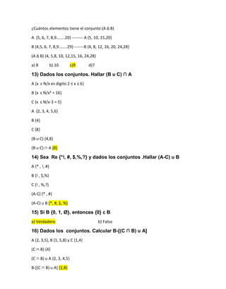 ¿Cuántos elementos tiene el conjunto (A ∆ B)
A ,5, 6, 7, 8,9……..20- -------- A {5, 10, 15,20}
B ,4,5, 6, 7, 8,9……..29- -------B {4, 8, 12, 16, 20, 24,28}
(A ∆ B) ,4, 5,8, 10, 12,15, 16, 24,28-
a) 8 b) 10 c)9 d)7
13) Dados los conjuntos. Hallar (B υ C) ∩ A
A {x ɛ N/x es digito 2 ≤ x ≤ 6-
B {x ɛ N/x² = 16}
C {x ɛ N/x-3 = 5}
A {2, 3, 4, 5,6}
B {4}
C {8}
(B υ C) ,4,8-
(B υ C) ∩ A {8}
14) Sea Re {*!, #, $,%,?} y dados los conjuntos .Hallar (A-C) υ B
A {* , !, #}
B {! , $,%}
C {! , %,?}
(A-C) {* , #}
(A-C) υ B {*, #, $, %}
15) Si B {0, 1, Ø}, entonces {0} ɛ B
a) Verdadero b) Falso
16) Dados los conjuntos. Calcular B-[(C ∩ B) υ A]
A {2, 3,5}, B {1, 5,8} y C {1,4}
(C ∩ B) ,4-
(C ∩ B) υ A ,2, 3, 4,5-
B-[(C ∩ B) υ A+ {1,8}
 