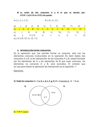 4) La unión de dos conjuntos A y B lo que se denota por:
A B = { x/x A ó x B } nos queda:
A={ 1, 3, 5, 7, 9 } B={ 10, 11, 12 }
a) ) A U B ={ 7, 9, 10, 11, 12 }
b) ) A U B ={ 1, 3, 5, 7, 9, 10, 11, 12 }
c) ) A U B ={ 10, 11, 12 }
d) ) A U B ={ 1, 3, 5, 7, 9}
e) ) A U B ={7, 9, 10, 11}
INTERSECCIÓN ENTRE CONUNTOS:
Es la operación que nos permite formar un conjunto, sólo con los
elementos comunes involucrados en la operación. Es decir dados dos
conjuntos A y B, la de intersección de los conjuntos A y B, estará formado
por los elementos de A y los elementos de B que sean comunes, los
elementos no comunes A y B, será excluidos. El símbolo que
se usa para indicar la operación de intersección es el siguiente: ∩
Ejercicios:
5) Dado los conjuntos G = { a, b, c, d, e, f, g, h } H = { a,e,i,o,u }, G ∩ H es:
G H
G ∩ H = { a,e }
i o u
b c d f g h
a e
 