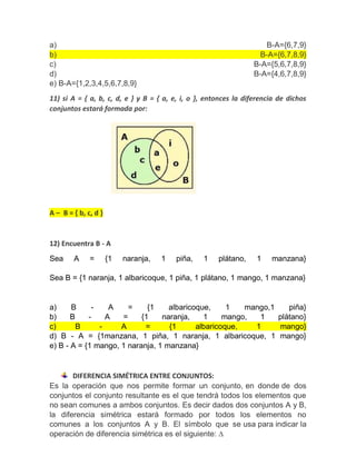 a) B-A={6,7,9}
b) B-A={6,7,8,9}
c) B-A={5,6,7,8,9}
d) B-A={4,6,7,8,9}
e) B-A={1,2,3,4,5,6,7,8,9}
11) si A = { a, b, c, d, e } y B = { a, e, i, o }, entonces la diferencia de dichos
conjuntos estará formada por:
A – B = { b, c, d }
12) Encuentra B - A
Sea A = {1 naranja, 1 piña, 1 plátano, 1 manzana}
Sea B = {1 naranja, 1 albaricoque, 1 piña, 1 plátano, 1 mango, 1 manzana}
a) B - A = {1 albaricoque, 1 mango,1 piña}
b) B - A = {1 naranja, 1 mango, 1 plátano}
c) B - A = {1 albaricoque, 1 mango}
d) B - A = {1manzana, 1 piña, 1 naranja, 1 albaricoque, 1 mango}
e) B - A = {1 mango, 1 naranja, 1 manzana}
DIFERENCIA SIMÉTRICA ENTRE CONJUNTOS:
Es la operación que nos permite formar un conjunto, en donde de dos
conjuntos el conjunto resultante es el que tendrá todos los elementos que
no sean comunes a ambos conjuntos. Es decir dados dos conjuntos A y B,
la diferencia simétrica estará formado por todos los elementos no
comunes a los conjuntos A y B. El símbolo que se usa para indicar la
operación de diferencia simétrica es el siguiente: ∆
 