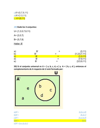 c)A'={5,7,9,11}
d)A'={1,5,11}
e) A'={9,11}
19) Dado los 3 conjuntos:
U= {1,3,5,7,9,11}
A= {3,5,7}
B= {5,7,9}
Hallar: B’
a) B’ = {3,11}
b) B’ = {1,3,5,7,11}
c) B’ = {1,3,11}
d) B’ = {7,9,11}
e) B’ = {3,5,9,11}
20) Si el conjunto universal es U = { a, b, c, d, e } y A = { b, c, d }, entonces el
complementario de A respecto de U está formado por:
a)A’= {e,b,c,d}
b)A’= {b,d,c}
c)A’= {a,e,b,d}
d)A’= {a,e}
e)A’= {a,e,b,d,c}
 