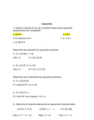 CONJUNTOS
1.- Dodo el conjunto A= {a, {a}, ø} indicar cuales de las siguientes
proposiciones son verdaderas:
a. {a} € A d. ø € A
b. El conjunto ø € A e. ø = { ø }
c. {a, {a}} € A
Determinar por extensión los siguientes conjuntos.
2.- A = {x € N/x -1 < 5}
n(A) = 5 A = {0,1,2,3,4}
3.- B = {x € Z/ -2 < x ≤ 3}
n(A) = 6 B = {-2,-1,0,1,2,3}
Determinar por comprensión los siguientes conjuntos.
4.- C = {4,6,8,10}
A = {x(2)/x € N ^ 2 ≤ x ≤ 5}
5.- D = {3,5,7,9…}
D = {x/x € N ^ son impares, ≤ 3 x ∞}
6.- Determine el conjunto potencia de los siguientes conjuntos dados.
a) A={1, 2, 3, 4} b) B={ , , } c) C={∅, {∅}}
P(A) = = = 16 P(B) = = 8 P(C) = = 4
 