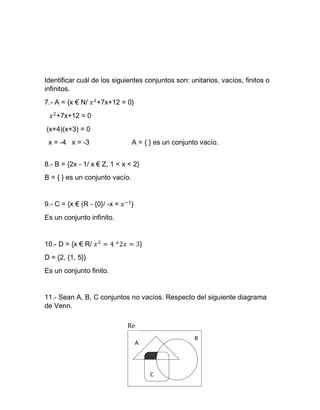 Identificar cuál de los siguientes conjuntos son: unitarios, vacíos, finitos o
infinitos.
7.- A = {x € N/ +7x+12 = 0}
+7x+12 = 0
(x+4)(x+3) = 0
x = -4 x = -3 A = { } es un conjunto vacío.
8.- B = {2x - 1/ x € Z, 1 < x < 2}
B = { } es un conjunto vacío.
9.- C = {x € (R - {0}/ -x = }
Es un conjunto infinito.
10.- D = {x € R/ }
D = {2, {1, 5}}
Es un conjunto finito.
11.- Sean A, B, C conjuntos no vacíos. Respecto del siguiente diagrama
de Venn.
A
B
C
Re
 