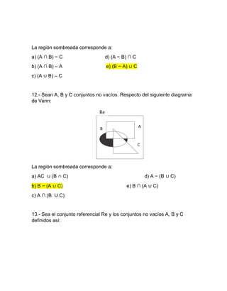 La región sombreada corresponde a:
a) (A ∩ B) − C d) (A − B) ∩ C
b) (A ∩ B) – A e) (B − A) ∪ C
c) (A ∪ B) – C
12.- Sean A, B y C conjuntos no vacíos. Respecto del siguiente diagrama
de Venn:
La región sombreada corresponde a:
a) AC ∪ (B ∩ C) d) A − (B ∪ C)
b) B − (A ∪ C)
c) A ∩ (B U C)
e) B ∩ (A ∪ C)
13.- Sea el conjunto referencial Re y los conjuntos no vacíos A, B y C
deﬁnidos así:
Re
AB
C
 