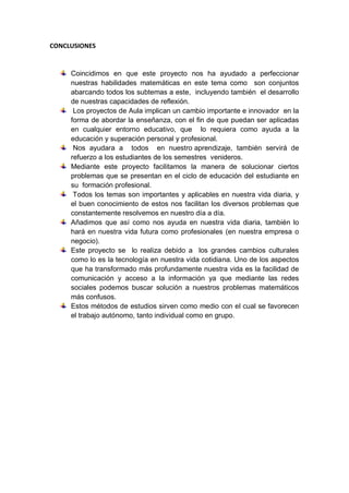 CONCLUSIONES
Coincidimos en que este proyecto nos ha ayudado a perfeccionar
nuestras habilidades matemáticas en este tema como son conjuntos
abarcando todos los subtemas a este, incluyendo también el desarrollo
de nuestras capacidades de reflexión.
Los proyectos de Aula implican un cambio importante e innovador en la
forma de abordar la enseñanza, con el fin de que puedan ser aplicadas
en cualquier entorno educativo, que lo requiera como ayuda a la
educación y superación personal y profesional.
Nos ayudara a todos en nuestro aprendizaje, también servirá de
refuerzo a los estudiantes de los semestres venideros.
Mediante este proyecto facilitamos la manera de solucionar ciertos
problemas que se presentan en el ciclo de educación del estudiante en
su formación profesional.
Todos los temas son importantes y aplicables en nuestra vida diaria, y
el buen conocimiento de estos nos facilitan los diversos problemas que
constantemente resolvemos en nuestro día a día.
Añadimos que así como nos ayuda en nuestra vida diaria, también lo
hará en nuestra vida futura como profesionales (en nuestra empresa o
negocio).
Este proyecto se lo realiza debido a los grandes cambios culturales
como lo es la tecnología en nuestra vida cotidiana. Uno de los aspectos
que ha transformado más profundamente nuestra vida es la facilidad de
comunicación y acceso a la información ya que mediante las redes
sociales podemos buscar solución a nuestros problemas matemáticos
más confusos.
Estos métodos de estudios sirven como medio con el cual se favorecen
el trabajo autónomo, tanto individual como en grupo.
 