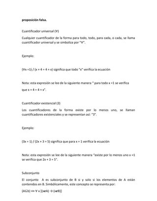 proposición falsa.
Cuantificador universal (∀)
Cualquier cuantificador de la forma para todo, todo, para cada, o cada, se llama
cuantificador universal y se simboliza por “∀”.
Ejemplo:
(∀x =1) / (x + 4 = 4 + x) significa que todo "x" verifica la ecuación
Nota: esta expresión se lee de la siguiente manera “ para todo x =1 se verifica
que x + 4 = 4 + x".
Cuantificador existencial (Ǝ)
Los cuantificadores de la forma existe por lo menos uno, se llaman
cuantificadores existenciales y se representan así: “Ǝ”.
Ejemplo:
(Ǝx = 1) / (2x + 3 = 5) significa que para x = 1 verifica la ecuación
Nota: esta expresión se lee de la siguiente manera “existe por lo menos uno x =1
se verifica que 2x + 3 = 5".
Subconjunto
El conjunto A es subconjunto de B si y solo si los elementos de A están
contenidos en B. Simbólicamente, este concepto se representa por:
(A⊆b) ⇔ ∀ x [(x𝟄A) → (x𝟄B)]
 