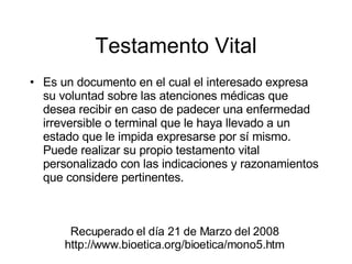 Testamento Vital Es un documento en el cual el interesado expresa su voluntad sobre las atenciones médicas que desea recibir en caso de padecer una enfermedad irreversible o terminal que le haya llevado a un estado que le impida expresarse por sí mismo. Puede realizar su propio testamento vital personalizado con las indicaciones y razonamientos que considere pertinentes. Recuperado el día 21 de Marzo del 2008 http://www.bioetica.org/bioetica/mono5.htm 