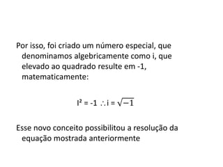 Por isso, foi criado um número especial, que
denominamos algebricamente como i, que
elevado ao quadrado resulte em -1,
matematicamente:
I² = -1 i = −1
Esse novo conceito possibilitou a resolução da
equação mostrada anteriormente

 