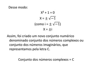 Desse modo:
X² + 1 = 0
X = ± −1
(como i = ± −1)
X = ±i
Assim, foi criado um novo conjunto numérico
denominado conjunto dos números complexos ou
conjunto dos números imaginários, que
representamos pela letra C.
Conjunto dos números complexos = C

 