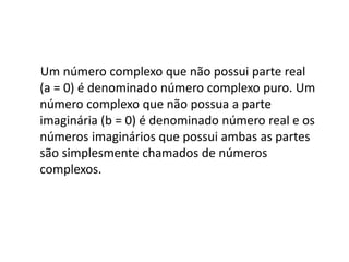 Um número complexo que não possui parte real
(a = 0) é denominado número complexo puro. Um
número complexo que não possua a parte
imaginária (b = 0) é denominado número real e os
números imaginários que possui ambas as partes
são simplesmente chamados de números
complexos.

 