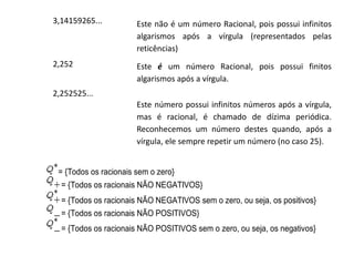 3,14159265...

Este não é um número Racional, pois possui infinitos
algarismos após a vírgula (representados pelas
reticências)

2,252

Este é um número Racional, pois possui finitos
algarismos após a vírgula.

2,252525...
Este número possui infinitos números após a vírgula,
mas é racional, é chamado de dízima periódica.
Reconhecemos um número destes quando, após a
vírgula, ele sempre repetir um número (no caso 25).
= {Todos os racionais sem o zero}
= {Todos os racionais NÃO NEGATIVOS}
= {Todos os racionais NÃO NEGATIVOS sem o zero, ou seja, os positivos}
= {Todos os racionais NÃO POSITIVOS}
= {Todos os racionais NÃO POSITIVOS sem o zero, ou seja, os negativos}

 