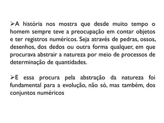 A história nos mostra que desde muito tempo o
homem sempre teve a preocupação em contar objetos
e ter registros numéricos. Seja através de pedras, ossos,
desenhos, dos dedos ou outra forma qualquer, em que
procurava abstrair a natureza por meio de processos de
determinação de quantidades.
E essa procura pela abstração da natureza foi
fundamental para a evolução, não só, mas também, dos
conjuntos numéricos

 