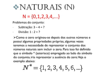 Naturais (N)
N = {0,1,2,3,4,...}
Problemas do conjunto:
- Subtração: 3 – 4 = ?
- Divisão: 1 : 2 = ?
Como o zero originou-se depois dos outros números e
possui algumas propriedades próprias, algumas vezes
teremos a necessidade de representar o conjunto dos
números naturais sem incluir o zero. Para isso foi definido
que o símbolo * (asterisco) empregado ao lado do símbolo
do conjunto, iria representar a ausência do zero.Veja o
exemplo abaixo:

 