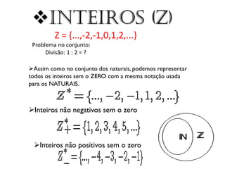 Inteiros (Z)
Z = {...,-2,-1,0,1,2,...}
Problema no conjunto:
Divisão: 1 : 2 = ?
Assim como no conjunto dos naturais, podemos representar
todos os inteiros sem o ZERO com a mesma notação usada
para os NATURAIS.

Inteiros não negativos sem o zero

Inteiros não positivos sem o zero

 