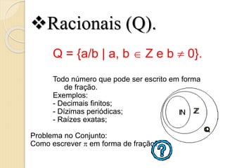 Racionais (Q).
Q = {a/b | a, b  Z e b  0}.
Todo número que pode ser escrito em forma
de fração.
Exemplos:
- Decimais finitos;
- Dízimas periódicas;
- Raízes exatas;
Problema no Conjunto:
Como escrever  em forma de fração?
 