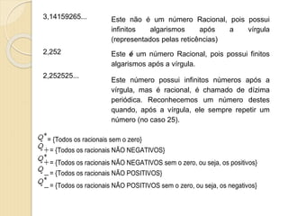 3,14159265... Este não é um número Racional, pois possui
infinitos algarismos após a vírgula
(representados pelas reticências)
2,252 Este é um número Racional, pois possui finitos
algarismos após a vírgula.
2,252525...
Este número possui infinitos números após a
vírgula, mas é racional, é chamado de dízima
periódica. Reconhecemos um número destes
quando, após a vírgula, ele sempre repetir um
número (no caso 25).
= {Todos os racionais sem o zero}
= {Todos os racionais NÃO NEGATIVOS}
= {Todos os racionais NÃO NEGATIVOS sem o zero, ou seja, os positivos}
= {Todos os racionais NÃO POSITIVOS}
= {Todos os racionais NÃO POSITIVOS sem o zero, ou seja, os negativos}
 