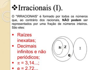  Raízes
inexatas;
 Decimais
infinitos e não
periódicos;
  = 3,14...;
 e = 2,72...
O "IRRACIONAIS“ é formado por todos os números
que, ao contrário dos racionais, NÃO podem ser
representados por uma fração de números inteiros.
São eles:
Irracionais (I).
 