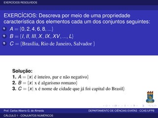 EXERCÍCIOS RESOLVIDOS
EXERCÍCIOS: Descreva por meio de uma propriedade
característica dos elementos cada um dos conjuntos seguintes:
1 A = {0, 2, 4, 6, 8, ...}
2 B = {I, II, III, X, IX, XV, ..., L}
3 C = {Brasília, Rio de Janeiro, Salvador }
Solução:
1. A = {x| é inteiro, par e não negativo}
2. B = {x| x é algarismo romano}
3. C = {x| x é nome de cidade que já foi capital do Brasil}
Prof. Carlos Alberto G. de Almeida DEPARTAMENTO DE CIÊNCIAS EXATAS - CCAE/UFPB
CÁLCULO 1 - CONJUNTOS NUMÉRICOS
 