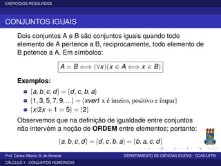 EXERCÍCIOS RESOLVIDOS
CONJUNTOS IGUAIS
Dois conjuntos A e B são conjuntos iguais quando todo
elemento de A pertence a B, reciprocamente, todo elemento de
B petence a A. Em símbolos:
A = B ⇐⇒ (∀x)(x ∈ A ⇐⇒ x ∈ B)
Exemplos:
{a, b, c, d} = {d, c, b, a}
{1, 3, 5, 7, 9, ...} = {xvert x é inteiro, positivo e ímpar}
{x|2x + 1 = 5} = {2}
Observemos que na deﬁnição de igualdade entre conjuntos
não intervém a noção de ORDEM entre elementos; portanto:
{a, b, c, d} = {d, c, b, a} = {b, a, c, d}
Prof. Carlos Alberto G. de Almeida DEPARTAMENTO DE CIÊNCIAS EXATAS - CCAE/UFPB
CÁLCULO 1 - CONJUNTOS NUMÉRICOS
 