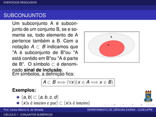 EXERCÍCIOS RESOLVIDOS
SUBCONJUNTOS
Um subconjunto A é subcon-
junto de um conjunto B, se e so-
mente se, todo elemento de A
pertence também a B. Com a
notação A ⊂ B indicamos que
"A é subconjunto de B"ou "A
está contido em B"ou "A é parte
de B". O símbolo ⊂ é denomi-
nado sinal de inclusão.
Em símbolos, a deﬁnição ﬁca:
A ⊂ B ⇐⇒ (∀x)(x ∈ A =⇒ x ∈ B)
Exemplos:
{a, b} ⊂ {a, b, c, d}
{x|x é inteiro e par} ⊂ {x|x é inteiro}
Prof. Carlos Alberto G. de Almeida DEPARTAMENTO DE CIÊNCIAS EXATAS - CCAE/UFPB
CÁLCULO 1 - CONJUNTOS NUMÉRICOS
 