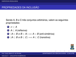 EXERCÍCIOS RESOLVIDOS
PROPRIEDADES DA INCLUSÃO
Sendo A, B e C três conjuntos arbitrários, valem as seguintes
propriedades:
1 ∅ ⊂ A
2 A ⊂ A (reﬂexiva)
3 (A ⊂ B e B ⊂ A) =⇒ A = B (anti-simétrica)
4 (A ⊂ B e B ⊂ C) =⇒ A ⊂ C (transitiva)
Prof. Carlos Alberto G. de Almeida DEPARTAMENTO DE CIÊNCIAS EXATAS - CCAE/UFPB
CÁLCULO 1 - CONJUNTOS NUMÉRICOS
 