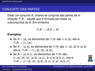 EXERCÍCIOS RESOLVIDOS
CONJUNTO DAS PARTES
Dado um conjunto A, chama-se conjunto das partes de A -
notação P(A) - aquele que é formado por todos os
subconjuntos de A. Em símbolos
P(A) = {X|X ⊂ A}
Exemplos:
Se A = {a}, os elementos de P(A) são ∅ e {a}, isto é:
P(A) = {∅, {a}}.
Se A = {a, b}, os elementos de P(A) são ∅, {a}, {b} e {a, b},
isto é: P(A) = {∅, {a}, {b}, {a, b}}.
Se A = {a, b, c}, os elementos de P(A) são
∅, {a}, {b}, {c}, {a, b}, {a, c}, {b, c} e {a, b, c}, isto é:
P(A) = {∅, {a}, {b}, {a, b}, {b, c}, {c, a}, {a, b, c}}.
Prof. Carlos Alberto G. de Almeida DEPARTAMENTO DE CIÊNCIAS EXATAS - CCAE/UFPB
CÁLCULO 1 - CONJUNTOS NUMÉRICOS
 