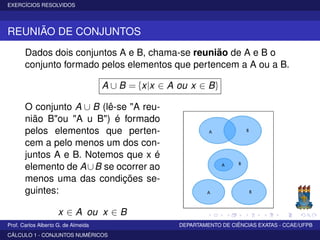 EXERCÍCIOS RESOLVIDOS
REUNIÃO DE CONJUNTOS
Dados dois conjuntos A e B, chama-se reunião de A e B o
conjunto formado pelos elementos que pertencem a A ou a B.
A ∪ B = {x|x ∈ A ou x ∈ B}
O conjunto A ∪ B (lê-se "A reu-
nião B"ou "A u B") é formado
pelos elementos que perten-
cem a pelo menos um dos con-
juntos A e B. Notemos que x é
elemento de A∪B se ocorrer ao
menos uma das condições se-
guintes:
x ∈ A ou x ∈ B
Prof. Carlos Alberto G. de Almeida DEPARTAMENTO DE CIÊNCIAS EXATAS - CCAE/UFPB
CÁLCULO 1 - CONJUNTOS NUMÉRICOS
 