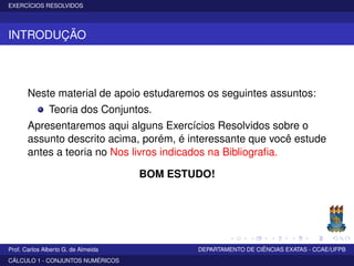 EXERCÍCIOS RESOLVIDOS
INTRODUÇÃO
Neste material de apoio estudaremos os seguintes assuntos:
Teoria dos Conjuntos.
Apresentaremos aqui alguns Exercícios Resolvidos sobre o
assunto descrito acima, porém, é interessante que você estude
antes a teoria no Nos livros indicados na Bibliograﬁa.
BOM ESTUDO!
Prof. Carlos Alberto G. de Almeida DEPARTAMENTO DE CIÊNCIAS EXATAS - CCAE/UFPB
CÁLCULO 1 - CONJUNTOS NUMÉRICOS
 