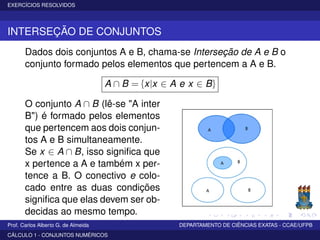 EXERCÍCIOS RESOLVIDOS
INTERSEÇÃO DE CONJUNTOS
Dados dois conjuntos A e B, chama-se Interseção de A e B o
conjunto formado pelos elementos que pertencem a A e B.
A ∩ B = {x|x ∈ A e x ∈ B}
O conjunto A ∩ B (lê-se "A inter
B") é formado pelos elementos
que pertencem aos dois conjun-
tos A e B simultaneamente.
Se x ∈ A ∩ B, isso signiﬁca que
x pertence a A e também x per-
tence a B. O conectivo e colo-
cado entre as duas condições
signiﬁca que elas devem ser ob-
decidas ao mesmo tempo.
Prof. Carlos Alberto G. de Almeida DEPARTAMENTO DE CIÊNCIAS EXATAS - CCAE/UFPB
CÁLCULO 1 - CONJUNTOS NUMÉRICOS
 